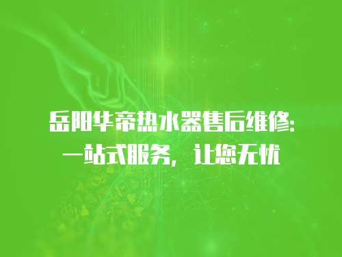 岳陽華帝熱水器售后維修：一站式服務，讓您無憂
