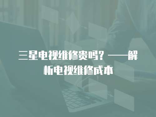 三星電視維修貴嗎？——解析電視維修成本