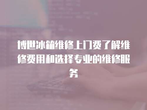 博世冰箱維修上門費了解維修費用和選擇專業的維修服務