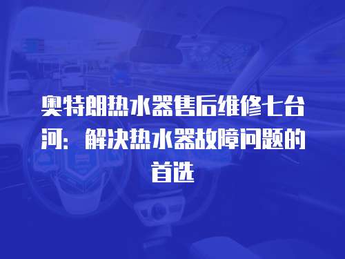 奧特朗熱水器售后維修七臺河：解決熱水器故障問題的首選