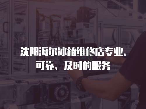 沈陽海爾冰箱維修店專業、可靠、及時的服務