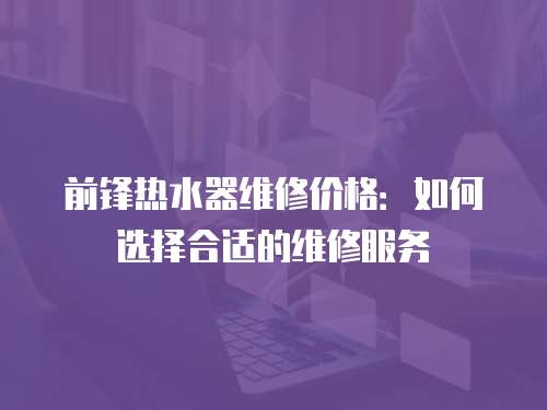 前鋒熱水器維修價格：如何選擇合適的維修服務(wù)