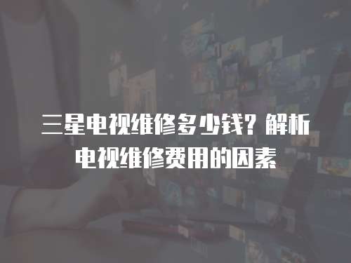 三星電視維修多少錢？解析電視維修費用的因素