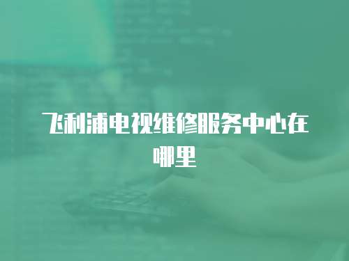 飛利浦電視維修服務中心在哪里