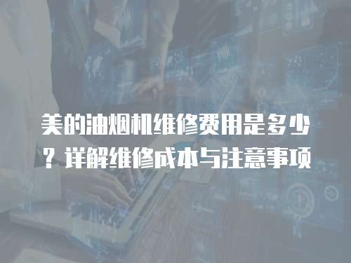 美的油煙機(jī)維修費(fèi)用是多少？詳解維修成本與注意事項(xiàng)
