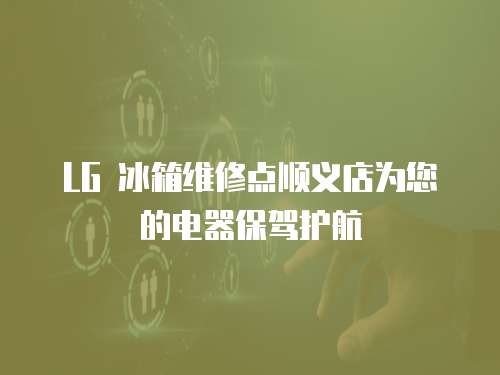 LG 冰箱維修點順義店為您的電器保駕護航