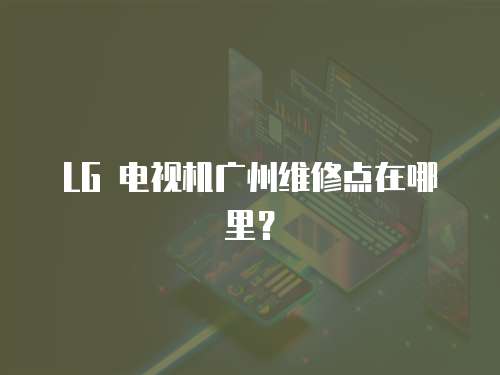 LG 電視機廣州維修點在哪里？