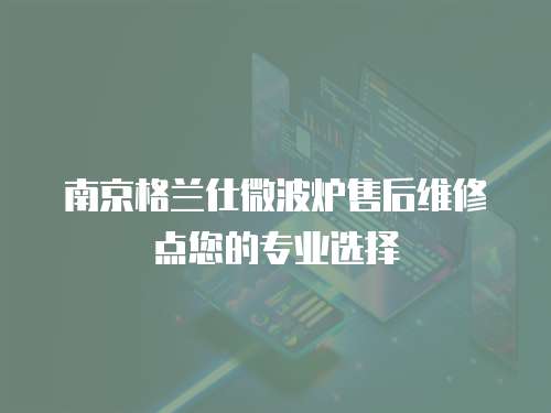 南京格蘭仕微波爐售后維修點您的專業選擇