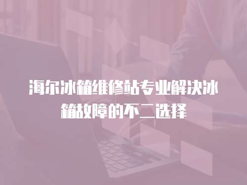 海爾冰箱維修站專業解決冰箱故障的不二選擇