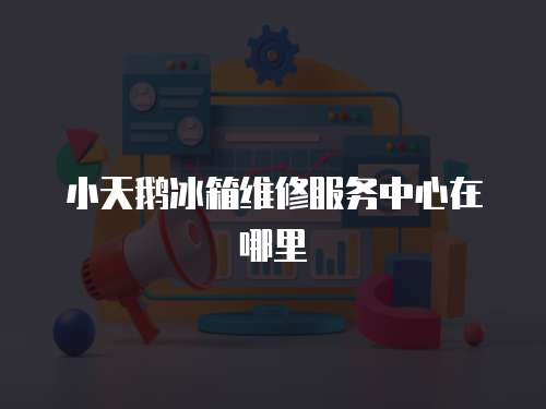 小天鵝冰箱維修服務中心在哪里