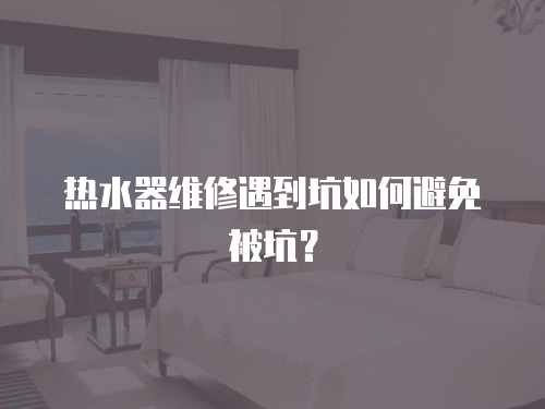 熱水器維修遇到坑如何避免被坑？