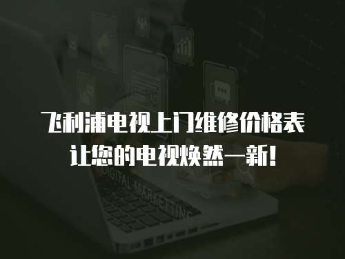 飛利浦電視上門維修價格表讓您的電視煥然一新！