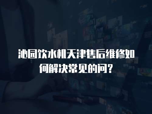 沁園飲水機天津售后維修如何解決常見的問？