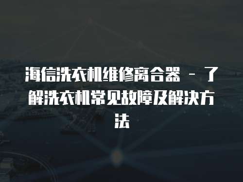 海信洗衣機維修離合器 - 了解洗衣機常見故障及解決方法