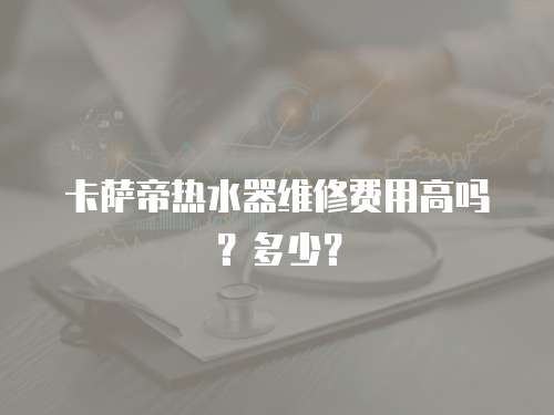 卡薩帝熱水器維修費用高嗎？多少？