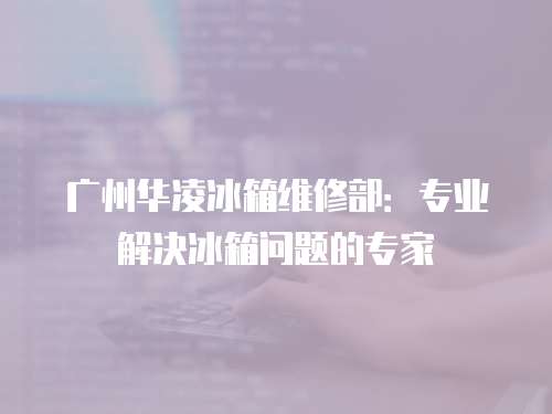 廣州華凌冰箱維修部：專業(yè)解決冰箱問(wèn)題的專家