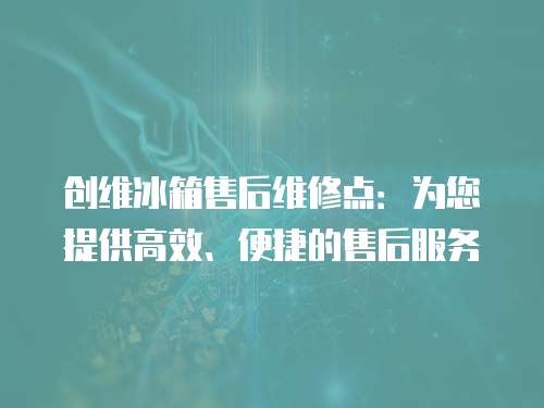 創維冰箱售后維修點：為您提供高效、便捷的售后服務