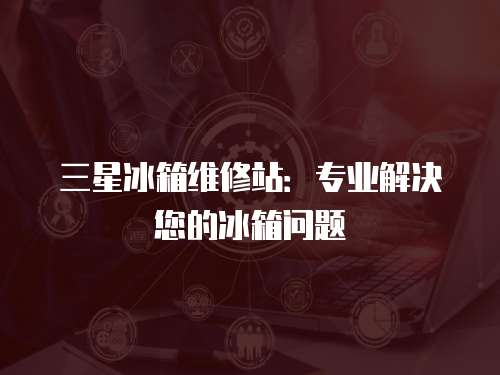 三星冰箱維修站：專業(yè)解決您的冰箱問題