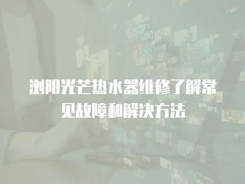  瀏陽光芒熱水器維修了解常見故障和解決方法
