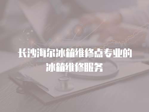 長沙海爾冰箱維修點專業的冰箱維修服務