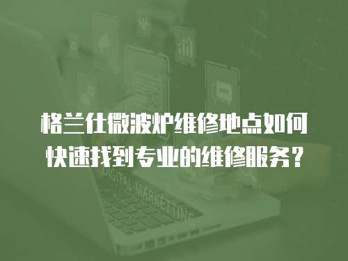 格蘭仕微波爐維修地點如何快速找到專業的維修服務？
