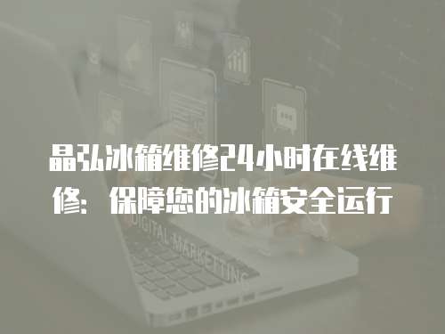 晶弘冰箱維修24小時在線維修：保障您的冰箱安全運行