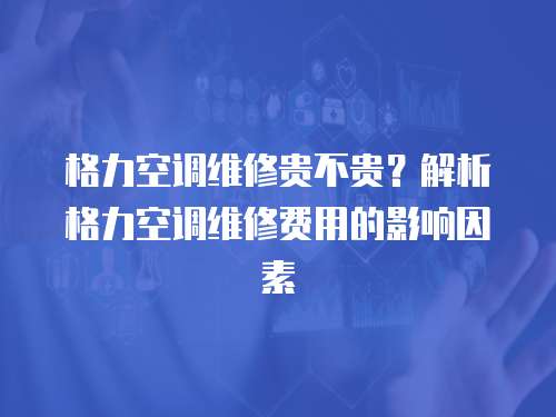 格力空調維修貴不貴？解析格力空調維修費用的影響因素