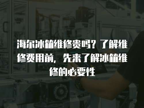 海爾冰箱維修貴嗎？了解維修費用前，先來了解冰箱維修的必要性
