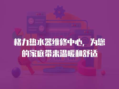 格力熱水器維修中心，為您的家庭帶來溫暖和舒適