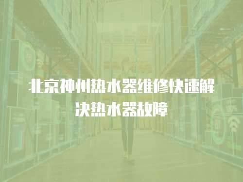 北京神州熱水器維修快速解決熱水器故障