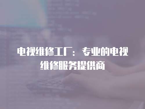 電視維修工廠：專業的電視維修服務提供商