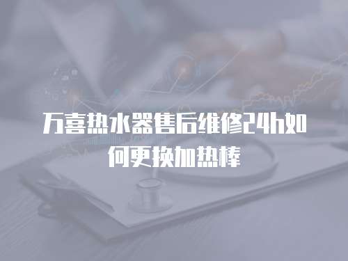 萬(wàn)喜熱水器售后維修24h如何更換加熱棒