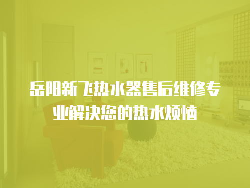 岳陽新飛熱水器售后維修專業(yè)解決您的熱水煩惱