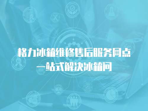 格力冰箱維修售后服務網點一站式解決冰箱問