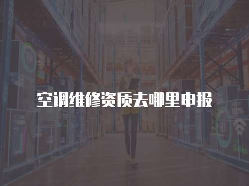空調(diào)維修資質(zhì)去哪里申報(bào)