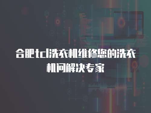合肥tcl洗衣機維修您的洗衣機問解決專家