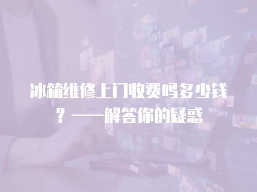 冰箱維修上門收費嗎多少錢？——解答你的疑惑