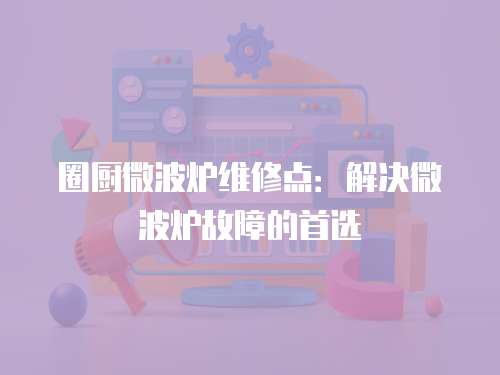 圈廚微波爐維修點：解決微波爐故障的首選