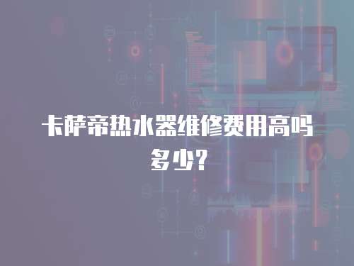 卡薩帝熱水器維修費用高嗎多少？
