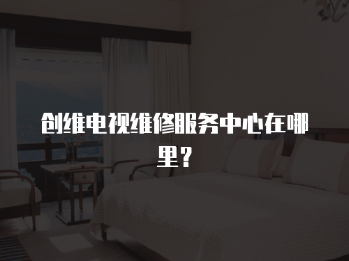 創(chuàng)維電視維修服務(wù)中心在哪里？