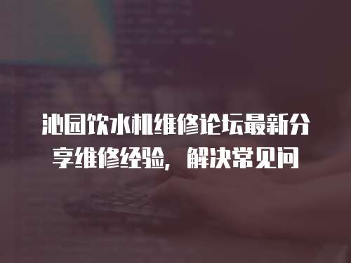 沁園飲水機(jī)維修論壇最新分享維修經(jīng)驗(yàn)，解決常見問