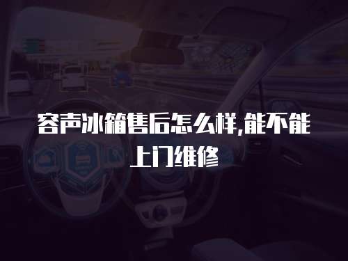容聲冰箱售后怎么樣,能不能上門維修