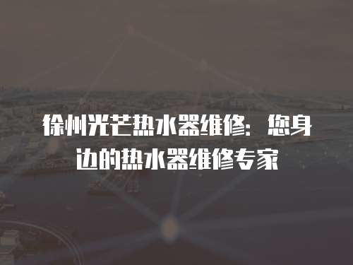 徐州光芒熱水器維修：您身邊的熱水器維修專家