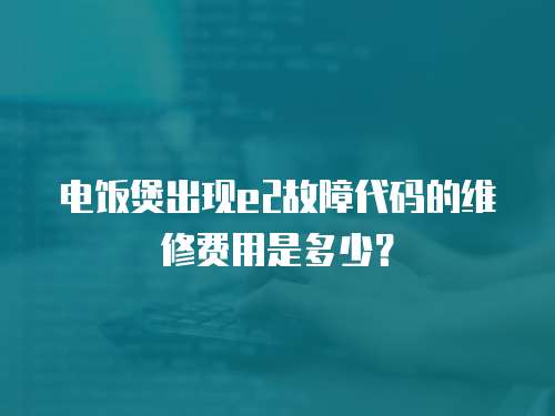 電飯煲出現e2故障代碼的維修費用是多少？