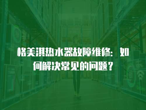 格美淇熱水器故障維修：如何解決常見的問題？
