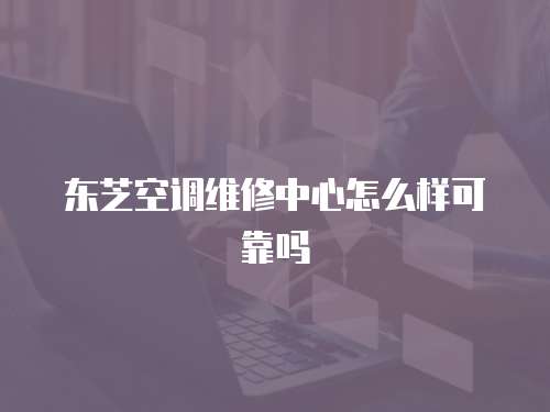 東芝空調(diào)維修中心怎么樣可靠嗎