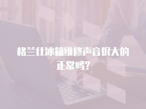 格蘭仕冰箱維修聲音很大的正常嗎？