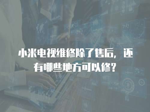 小米電視維修除了售后，還有哪些地方可以修？