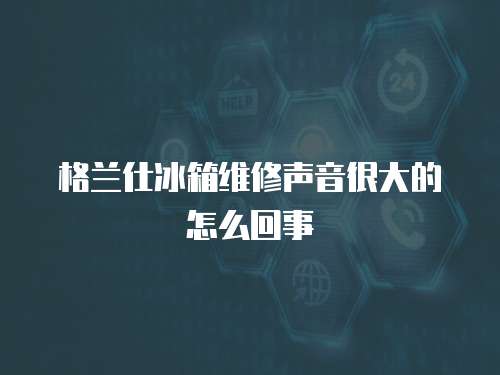 格蘭仕冰箱維修聲音很大的怎么回事