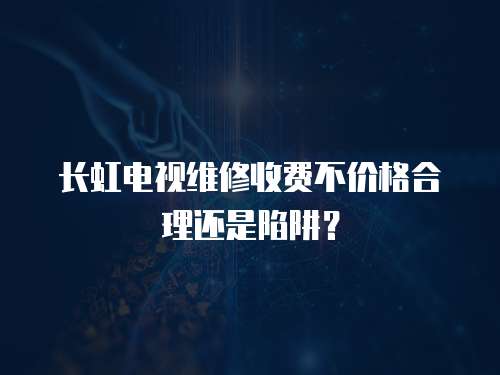 長虹電視維修收費不價格合理還是陷阱？
